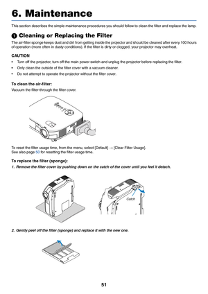 Page 59
51
6. Maintenance
ZO OMF
O
CU S
S
ELE CTLA M P
S TA T
U S
P O W E
R
VID EO
S-V ID EO
CO M P
U TE R -1
CO M PU TE R -2
O N/
S TA
N D 
B Y
AU T
O
A D J.
This section describes the simple maintenance procedures you should follow to clean the filter and replace the lamp.
  Cleaning or Replacing the Filter
The air-filter sponge keeps dust and dirt from getting inside the projector and should be cleaned after every 100 hours
of operation (more often in dusty conditions). If the filter is dirty or clogged,...