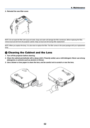 Page 60
52
6. Maintenance
3. Reinstall the new filter cover.
NOTE: Do not wash the filter with soap and water. Soap and water will damage the filter membrane. Before replacing the f\
ilter,
remove dust and dirt from the projector cabinet. Keep out dust and dirt \
during filter replacement.
NOTE: When you replace the lamp, it is also wise to replace the filter. The filter comes in the same package with your replacement
lamp.
\f Cleaning the Cabinet and the Lens
1. Turn off the projector before cleaning.
2. Clean...