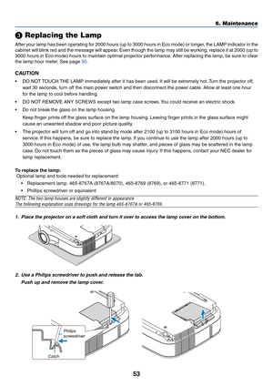 Page 61
53

 Replacing the Lamp
After your lamp has been operating for 2000 hours (up to 3000 hours in Eco mode) or longer, the LAMP indicator in the
cabinet will blink red and the message will appear. Even though the lamp may still be working, replace it at 2000 (up to
3000 hours in Eco mode) hours to maintain optimal projector performance. After replacing the lamp, be sure to clear
the lamp hour meter. See page 
50 .
CAUTION
• DO NOT TOUCH THE LAMP immediately after it has been used. It will be extremely hot....