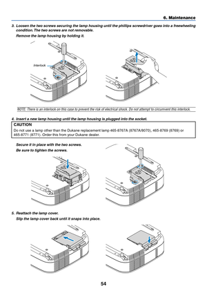 Page 62
54
3.Loosen the tw o screws securing the lamp housing until the phillips scre wdriver goes into a freewheeling
condition.  The tw o screws are not remo vab le.
Remo ve the lamp housing b y holding it.
6. Maintenance
NOTE: There is an interlock on this case to prevent the risk of electrical shock. \
Do not attempt to cir cumvent this interlock.
4. Inser t a ne w lamp housing until the lamp housing is plug ged into the socket.
CAUTION
Do not use a lamp other than the  Dukane replacement lamp  465-8767A...