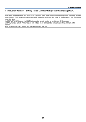 Page 63
55
6. Maintenance
6.Finall y, select the men u → [Default] → [Clear Lamp Hour Meter] to reset the lamp usa ge hour s.
NOTE: When the lamp exceeds 2100 hours (up to 3100 hours in Eco mode) \
of ser vice, the projector cannot turn on and the menu
is not displayed. If this happens, do the following while in standby con\
dition to clear values for the Remaining Lamp T ime and the
Lamp Hour Meter: For  8767A/
8 76 9 8070 press the HELP button on the remote control for a minimum of 10 seconds\
.

For  8771...