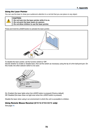 Page 78
70
7. Appendix
Using the Laser Pointer
Y ou can use the laser to draw your audiences attention to a red dot that you can place on any object.
CAUTION:
• Do not look into the laser pointer while it is on.
• Do not point the laser beam at a person.
• Do not allow children to use the laser pointer.
Press and hold the LASER button to activate the laser pointer.
A C IN
Z
O OMFO
CU
S
LASER
To  disable the laser pointer, set the function switch to “Off ”.
Decide whether to enable or disable laser, then set the...