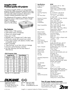 Page 2
ImagePro 8769
Premium-quality LCD projector
Specifications  8769
Image Element 0.7” polysilicon TFT x3,  MLA
Brightness 2500 ANSI lumens
 (1900 lumens in Whisper Mode)
Resolution 1024 x 768 pixels (H X V), XGA
Contrast 400 to 1
Scanning Frequency  fh 15-100 kHz, fv 50-120 Hz
Lens Manual zoom, 1.2X Optical
Lens Throw Ratio  1.5 -1.8 to 1  throw distance
 to image width
Keystone Correction Digital, vertical +/-30 deg, Automatic
Aspect Ratio 4:3, 16:9 selectable
Computer  SVGA, VGA, XGA, and
Compatibility...