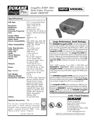 Page 1ImagePro 8700® XGA
Data/Video Projector
Model 28A8700
Large Performance, Small Package
Form No. 11424-C-99
Specifications (Specifications are subject to change without notice)
LCD Type0.9” x 3 panel Poly-Silicon
liquid crystal display
Resolution1024 x 768 (H x V)
Brightness1000 Lumens
ContrastGreater than 150:1
Scanning FrequencyfH 16-82 kHz, fV 50-85 Hz
Lensf1.8-2.1, Manual Zoom/Focus
(1.3:1)
Image Offset50%
Keystone AdjustmentDigital to +15
o
Aspect Ratio4:3
Source CompatibilityXGA, SVGA, Mac, SUN,...