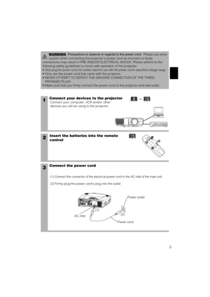 Page 113
1Connect your devices to the projector
Connect your computer, VCR and/or other
devices you will be using to the projector.
Insert the batteries into the remote
control2
3Connect the power cord
(1) Connect the connector of the electrical power cord to the AC inlet of the main unit.
(2) Firmly plug the power cords plug into the outlet
WARNINGPrecautions to observe in regards to the power cord:Please use extra
caution when connecting the projectors power cord as incorrect or faulty
connections may...