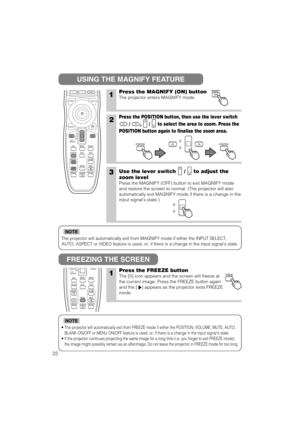 Page 30The projector will automatically exit from MAGNIFY mode if either the INPUT SELECT,
AUTO, ASPECT or VIDEO feature is used, or, if there is a change in the input signals state.
NOTE
•The projector will automatically exit from FREEZE mode if either the POSITION, VOLUME, MUTE, AUTO,
BLANK ON/OFF or MENU ON/OFF feature is used, or, if there is a change in the input signals state.
•If the projector continues projecting the same image for a long time (i.e. you forget to exit FREEZE mode),
the image might...