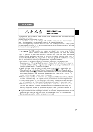 Page 3527
THE LAMP
HIGH VOLTAGE
HIGH TEMPERATURE
HIGH PRESSURE
To replace the lamp, check the model number of the replacement lamp (sold separately) and
contact your local dealer.
Replacement lamp model number: DT00531
If the projector is mounted on the ceiling, or if the lamp has broken, ask your dealer to replace the
lamp. Lamp replacement is hazardous and should not be attempted by the user.
Before replacing the lamp, make sure the power switch is off and the power cable is not plugged in,
then wait at least...