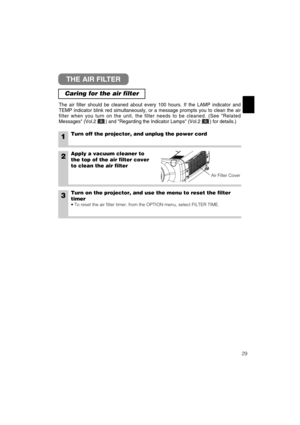 Page 3729
THE AIR FILTER
Caring for the air filter
The air filter should be cleaned about every 100 hours. If the LAMP indicator and
TEMP indicator blink red simultaneously, or a message prompts you to clean the air
filter when you turn on the unit, the filter needs to be cleaned. (See Related
Messages (Vol.2       ) and Regarding the Indicator Lamps (Vol.2       ) for details.)
1Turn off the projector, and unplug the power cord
2Apply a vacuum cleaner to
the top of the air filter cover
to clean the air filter...