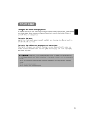 Page 3931
OTHER CARE
Caring for the inside of the projector :
In order to ensure the safe use of your projector, please have it cleaned and inspected by
your local dealer about once every 2 years. Never try to care for the inside of the unit
yourself. Doing so is dangerous.
Caring for the lens :
Lightly wipe the lens with a commercially available lens-cleaning wipe. Do not touch the
lens directly with your hand.
Caring for the cabinet and remote control transmitter :
Wipe lightly with gauze or a soft cloth. If...