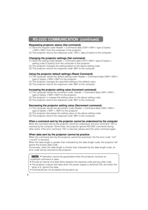 Page 586Requesting projector status (Get command)
(1) Send the request code Header + Command data (‘02H’+‘00H’+ type (2 bytes)
+‘00H’+‘00H’) from the computer to the projector.
(2) The projector returns the response code ‘1DH’+ data (2 bytes) to the computer.
Changing the projector settings (Set command)
(1) Send the setting code Header + Command data (‘01H’+‘00H’+ type (2 bytes) +
setting code (2 bytes)) from the computer to the projector.
(2) The projector changes the setting based on the above setting code....