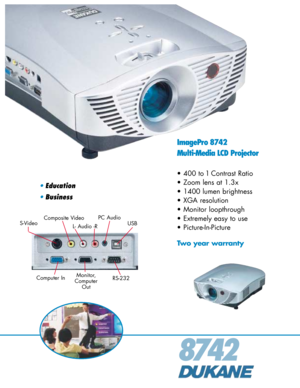 Page 18742
ImagePro 8742
Multi-Media LCD Projector
• 400 to 1 Contrast Ratio
• Zoom lens at 1.3x
• 1400 lumen brightness
• XGA resolution
• Monitor loopthrough
• Extremely easy to use
• Picture-In-Picture
Two year warranty
•Education
•Business
Composite Video
Computer InUSB S-Video
Monitor,
Computer
Out
L- Audio -R
PC Audio
RS-232 