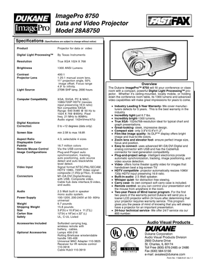 Page 1Specifications (Specifications are subject to change without notice)
Form No: 11500-A-01 rev.1.1
Audio Visual Products
Dukane Corporation
Audio Visual Products Division
2900 Dukane Drive
St. Charles, IL 60174
Toll Free (800) 676-2485 or 2486
Fax (630) 584-5156
e-mail: avsales@dukane.com
ImagePro 8750
Data and Video Projector
Model 28A8750
ProductProjector for data or  video
Digital Light Processing™By Texas Instruments
ResolutionTrue XGA 1024 X 768
Brightness1300 ANSI Lumens
Contrast400:1
Projector...