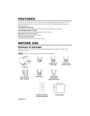 Page 12ENGLISH-2
FEATURES
FEATURES
This liquid crystal projector is used to project various computer signal\
s as well as NTSC / PAL / 
SECAM video signals onto a screen. Little space is required for installa\
tion and large images can 
easily be realized. 
Outstanding Brightness 
The UHB lamp and high-efficiency optical system assure a high level of b\
rightness. 
Partial Magnification Function
Interesting parts of images can be magnified for closer viewing. 
Distortion Correction Function 
Distortion-free...