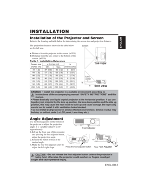 Page 15ENGLISH-5
ENGLISH
INSTALLATION
INSTALLATION
Installation of the Projector and Screen
Refer to the drawing and table below for determining the screen size and\
 projection distance.
Angle Adjustment
Use the foot adjusters on the bottom of 
the projector to adjust the projection 
angle. It is variable within 0˚ to 10˚ 
approximately.
1. Lift up the front side of the projector,
and pressing the foot adjuster button,
adjust the projection angle.
2. Release the button to lock at the
desired angle.
3. Make the...