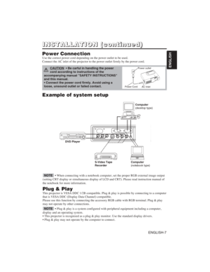 Page 17ENGLISH-7
ENGLISH
Example of system setup
S-Video Tape
RecorderComputer
(notebook type)
• When connecting with a notebook computer, set the proper RGB external image output
(setting CRT display or simultaneous display of LCD and CRT). Please read instruction manual of
the notebook for more information.
Plug & Play
This projector is VESA DDC 1/2B compatible. Plug & play is possible by connecting to a computer
that is VESA DDC (Display Data Channel) compatible.
Please use this function by connecting the...