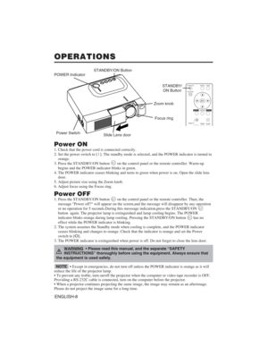 Page 18ENGLISH-8
OPERATIONS OPERATIONS
Power ON
1. Check that the power cord is connected correctly.
2. Set the power switch to [ | ]. The standby mode is selected, and the POWER indicator is turned to
orange.
3. Press the STANDBY/ON button  on the control panel or the remote controller. Warm-up
begins and the POWER indicator blinks in green.
4. The POWER indicator ceases blinking and turns to green when power is on. Open the slide lens
door.
5. Adjust picture size using the Zoom knob.
6. Adjust focus using the...