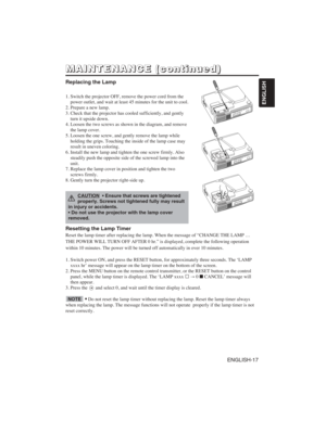 Page 27ENGLISH-17
ENGLISH
M M
A A
I I
N N
T T
E E
N N
A A
N N
C C
E E
( (
c c
o o
n n
t t
i i
n n
u u
e e
d d
) )
Replacing the Lamp
1. Switch the projector OFF, remove the power cord from the
power outlet, and wait at least 45 minutes for the unit to cool.
2. Prepare a new lamp.
3. Check that the projector has cooled sufficiently, and gently
turn it upside down.
4. Loosen the two screws as shown in the diagram, and remove
the lamp cover.
5. Loosen the one screw, and gently remove the lamp while
holding the...
