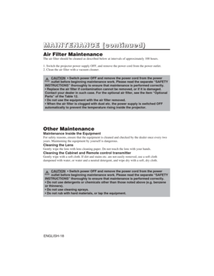 Page 28ENGLISH-18
M M
A A
I I
N N
T T
E E
N N
A A
N N
C C
E E
( (
c c
o o
n n
t t
i i
n n
u u
e e
d d
) )
Air Filter Maintenance
The air filter should be cleaned as described below at intervals of approximately 100 hours.
1. Switch the projector power supply OFF, and remove the power cord from the power outlet.
2. Clean the air filter with a vacuum cleaner.
Other Maintenance
Maintenance Inside the Equipment
For safety reasons, ensure that the equipment is cleaned and checked by the dealer once every two
years....