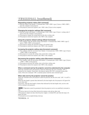 Page 40TECHNICAL - 6
T T
E E
C C
H H
N N
I I
C C
A A
L L( (
c c
o o
n n
t t
i i
n n
u u
e e
d d
) )
Requesting projector status (Get command)
(1) Send the request code Header + Command data (‘02H’+‘00H’+ type (2 bytes) +‘00H’+‘00H’)
from the computer to the projector.
(2) The projector returns the response code ‘1DH’+ data (2 bytes) to the computer.
Changing the projector settings (Set command)
(1) Send the setting code Header + Command data (‘01H’+‘00H’+ type (2 bytes) + setting code (2
bytes)) from the...