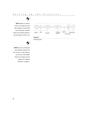 Page 168
Setting up the Projector
NOTE: Before you continue,
make sure the projector and all
other equipment is turned off. If
you’re connecting a computer,
make sure the distance between it
and the projector is 6 feet or less.
F
IGURE 5
Connector panel
NOTE: If you are connecting an
older Macintosh computer that
does not have a 15-pin connector,
you must use a Mac adaptor
between the computer and the
projector. See “Optional
Accessories” on page 41.
computerUSB mouse
PS/2 mouse computer S-videovideoaudio in...