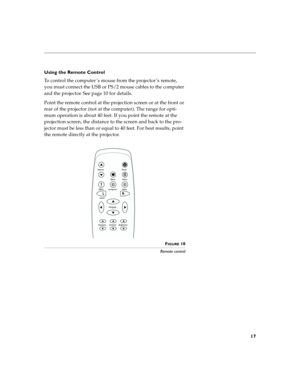 Page 2517
Using the Remote Control
To control the computer ’s mouse from the projector ’s remote, 
you must connect the USB or PS/2 mouse cables to the computer 
and the projector. See page 10 for details. 
Point the remote control at the projection screen or at the front or 
rear of the projector (not at the computer). The range for opti-
mum operation is about 40 feet. If you point the remote at the 
projection screen, the distance to the screen and back to the pro-
jector must be less than or equal to 40...