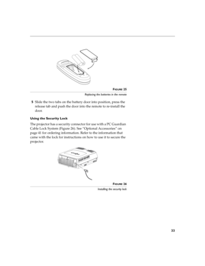 Page 4133
FIGURE 25
Replacing the batteries in the remote
5Slide the two tabs on the battery door into position, press the 
release tab and push the door into the remote to re-install the 
door.
Using the Security Lock 
The projector has a security connector for use with a PC Guardian 
Cable Lock System (Figure 26). See “Optional Accessories” on 
page 41 for ordering information. Refer to the information that 
came with the lock for instructions on how to use it to secure the 
projector.
FIGURE 26
Installing...