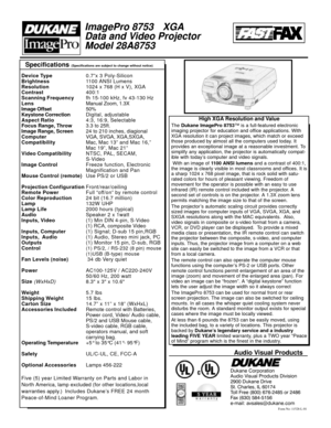 Page 2Specifications (Specifications are subject to change without notice)
Form No: 11528-L-01
Audio Visual Products
Dukane Corporation 
Audio Visual Products Division
2900 Dukane Drive 
St. Charles, IL 60174 
Toll Free (800) 676-2485 or 2486
Fax (630) 584-5156 
e-mail: avsales@dukane.com
ImagePro 8753XGA
Data and V ideo Projector
Model 28A8753
Device Type 0.7”x 3 Poly-Silicon
Brightness 1100 ANSI Lumens
Resolution 1024 x 768 (H x V), XGA
Contrast 400:1
Scanning Frequency fh 15-100 kHz, fv 43-130 Hz
Lens...