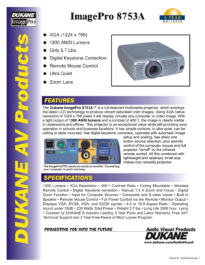 Page 1DUKANE AV Products
ImagePro 8753A
FEATURES
SPECIFICATIONS
www.dukane.com/AudioVisual/
Form # 11578-A-03 rev.1
Audio Visual ProductsPROJECTING YOU INTO THE FUTURE
The Dukane ImagePro 8753A ™ is a full-featured multimedia projector, which employs 
the latest LCD technology to produce vibrant saturated color images. Usi\
ng XGA native  
resolution of 1024 x 768 pixels it will display virtually any computer o\
r video image. With 
a light output of  1 300 ANSI lumens  and a contrast of 400:1, the image is...