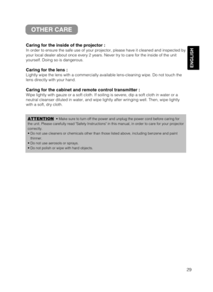 Page 3129
ENGLISH
OTHER CARE
Caring for the inside of the projector :
In order to ensure the safe use of your projector, please have it cleaned and inspected by
your local dealer about once every 2 years. Never try to care for the inside of the unit
yourself. Doing so is dangerous.
Caring for the lens :
Lightly wipe the lens with a commercially available lens-cleaning wipe. Do not touch the
lens directly with your hand.
Caring for the cabinet and remote control transmitter :
Wipe lightly with gauze or a soft...