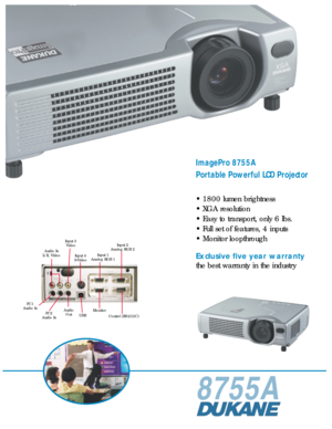 Page 18755A
ImagePro 8755A
Portable Powerful LCD Projector
• 1800 lumen brightness
• XGA resolution
• Easy to transport, only 6 lbs.
• Full set of features, 4 inputs
• Monitor loopthrough
Exclusive five year warranty
the best warranty in the industry
Input 3
Video
Audio In
L/R, Video
Input 4
S-VideoInput 1
Analog RGB 1Input 2
Analog RGB 2
USBMonitor
Control (RS-232C) Audio
Out PC1
Audio In
PC2
Audio In 