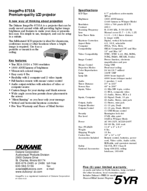 Page 2Dukane Corporation
Audiovisual Products Division
2900 Dukane Drive
St. Charles, Illinois 60174
800-676-2485 or 2486 toll-free
630-584-5156 fax
avsales@dukcorp.com e-mail
www.dukcorp/av.com
ImagePro is a registered trademark of Dukane Corporation
#11606-H-03
ImagePro 8755A
Premium-qual ity LCD projectorSpecifications
LCD Type 0.7” polysilicon active-matrix
TFT x3
Brightness 1800 ANSI lumens
(1440 lumens in Whisper Mode)
Resolution 1024 x 768 pixels (H X V)
Contrast 400:1 
Scanning Frequency fh 15-80 kHz,...