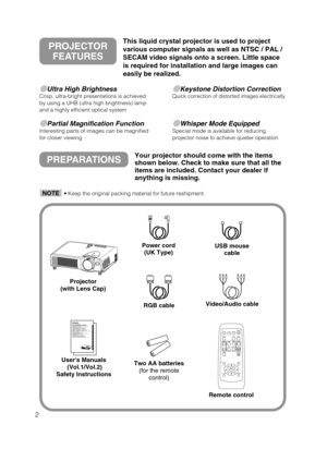Page 42
Ultra High BrightnessCrisp, ultra-bright presentations is achieved
by using a UHB (ultra high brightness) lamp
and a highly efficient optical system
Partial Magnification FunctionInteresting parts of images can be magnified
for closer viewing 
Keystone Distortion CorrectionQuick correction of distorted images electrically
Whisper Mode EquippedSpecial mode is available for reducing
projector noise to achieve quieter operation
PREPARATIONSYour projector should come with the items
shown below. Check...