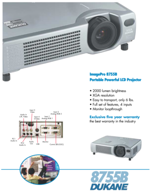 Page 18755B
ImagePro 8755B
Portable Powerful LCD Projector
• 2000 lumen brightness
• XGA resolution
• Easy to transport, only 6 lbs.
• Full set of features, 4 inputs
• Monitor loopthrough
Exclusive five year warranty
the best warranty in the industry
Input 3
Video
Audio In
L/R, Video
Input 4
S-VideoInput 1
Analog RGB 1Input 2
Analog RGB 2
USBMonitor
Control (RS-232C) Audio
Out PC1
Audio In
PC2
Audio In 