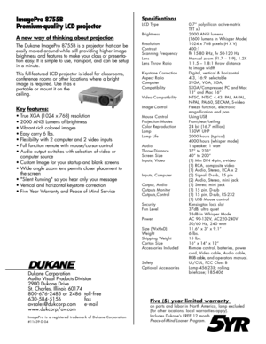 Page 2Dukane Corporation
Audio Visual Products Division
2900 Dukane Drive
St. Charles, Illinois 60174
800-676-2485 or 2486 toll-free
630-584-5156 fax
avsales@dukcorp.com e-mail
www.dukcorp/av.com
ImagePro is a registered trademark of Dukane Corporation
#11639-D-04
ImagePro 8755B
Premium-qual ity LCD projectorSpecifications
LCD Type 0.7” polysilicon active-matrixTFT x3
Brightness 2000 ANSI lumens (1600 lumens in Whisper Mode)
Resolution 1024 x 768 pixels (H X V)
Contrast 400:1 
Scanning Frequency fh 15-80 kHz,...