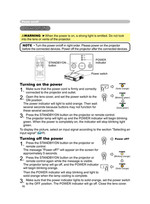 Page 28
16

Power on/off
Power on/off
WARNING  ►When the power is on, a strong light is emitted. Do not look 
into the lens or vents of the projector.
NOTE  •  Turn the power on/off in right order. Please power on the projector 
before the connected devices. Power off the projector after the connected devices.
Power switch
STANDBY/ON 
button
POWER indicator
Turning on the power
1. Make sure that the power cord is ﬁrmly and correctly 
connected to the projector and outlet.  
2. Open the lens cover, and set the...