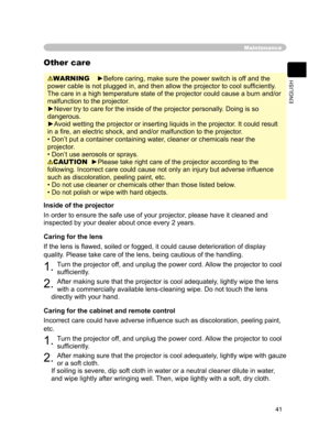 Page 53
41
ENGLISH

Maintenance
WARNING    ►Before caring, make sure the power switch is off and the 
power cable is not plugged in, and then allow the projector to cool sufﬁ ciently. 
The care in a high temperature state of the projector could cause a burn and/or 
malfunction to the projector.
►Never try to care for the inside of the projector personally. Doing is so 
dangerous. 
►Avoid wetting the projector or inserting liquids in the projector. It could result 
in a ﬁre, an electric shock, and and/or...