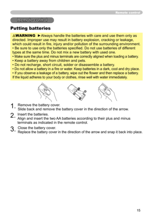 Page 17
15

Putting batteries
WARNING  ►Always handle the batteries with care and use them only as 
directed. Improper use may result in battery explosion, cracking or leakage, 
which could result in ﬁre, injury and/or pollution of the surrounding environment.
• Be sure to use only the batteries speciﬁed. Do not use batteries of different 
types at the same time. Do not mix a new battery with used one. 
• 
Make sure the plus and minus terminals are correctly aligned when loading a battery.
• Keep a battery away...