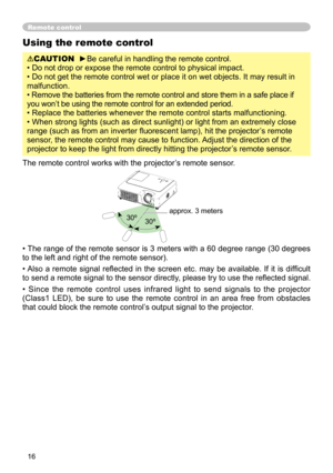 Page 18
16
Using the remote control
CAUTION  ►Be careful in handling the remote control.
• Do not drop or expose the remote control to physical impact.
• Do not get the remote control wet or place it on wet objects. It may result in 
malfunction.
• Remove the batteries from the remote control and store them in a safe place if 
you won’t be using the remote control for an extended period. 
• Replace the batteries whenever the remote control starts malfunctioning. 
• When strong lights (such as direct sunlight)...