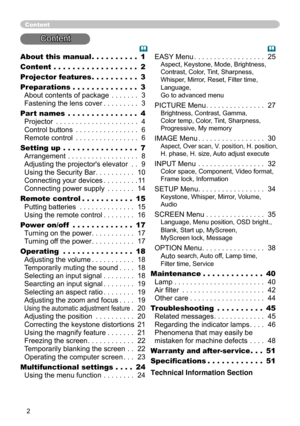 Page 4
2

About this manual . . . . . . . . . . 1
Content . . . . . . . . . . . . . . . . . . 2
Projector features . . . . . . . . . . 
3
Preparations . . . . . . . . . . . . . . 
3 
About contents of package . . . . . . . 3 
Fastening the lens cover . . . . . . . . . 3
Part names
 . . . . . . . . . . . . . . . 4 
Projector . . . . . . . . . . . . . . . . . . . . . 4 
Control buttons . . . . . . . . . . . . . . . . 6 
Remote control . . . . . . . . . . . . . . . . 6
Setting up . . . . . . . . . . . . . . . . 7...