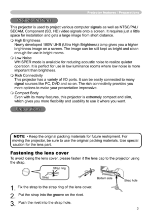Page 5
3

Fastening the lens cover
To avoid losing the lens cover, please fasten it the lens cap to the projector using 
the strap.
1. Fix the strap to the strap ring of the lens cover.
2. 
Put the strap into the groove on the rivet.
3. 
Push the rivet into the strap hole.
Projector features / Preparations
Projector features
This projector is used to project various computer signals as well as NTSC/PAL/
SECAM, Component (SD, HD) video signals onto a screen. It requires just a little 
space for installation and...