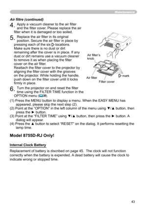 Page 45
43

Maintenance
4. Apply a vacuum cleaner to the air ﬁlter 
and the ﬁlter cover. Please replace the air 
ﬁlter when it is damaged or too soiled.
5. Replace the air ﬁlter in its original 
position. Secure the air ﬁlter in place by 
pressing each of the six locations. 
Make sure there is no dust or dirt 
remaining after the cover is in place. If any 
dust or dirt remains use a vacuum cleaner 
to remove it as when placing the ﬁlter 
cover on the air ﬁlter.
 
Reattach the ﬁlter cover to the projector by...