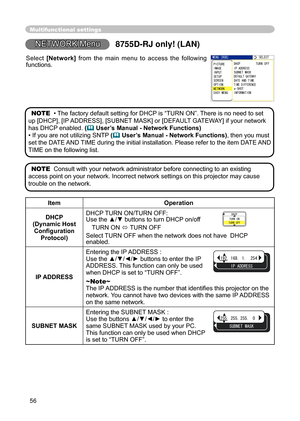 Page 58
56
NETWORK Menu
 MENU [RGB]
 IMAGE  SETUP
 PICTURE
 INPUT
 OPTION
 EASY MENU  SCREEN:SELECT
 NETWORK
 IP ADDRESS SUBNET MASK
 DATE AND TIME
 DHCP TURN OFF
 DEFAULT GATEWAY
 TIME DIFFERENCE
 e‑SHOT INFORMATION
Multifunctional settings
ItemOperation
DHCP 
(Dynamic Host  Conﬁguration 
Protocol) DHCP TURN ON/TURN OFF:
 Use the ▲/▼ 
buttons to turn DHCP on/off
TURN ON  TURN OFF
Select TURN OFF when the network does not have  DHCP 
enabled.
IP ADDRESS Entering the IP ADDRESS :
 Use the ▲/▼/◄/► buttons to...