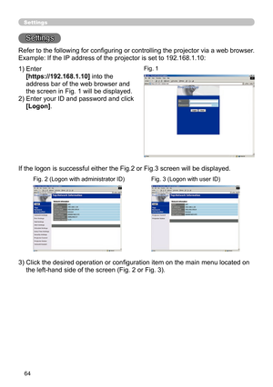 Page 66
64
Settings
Settings
Refer to the following for conﬁguring or controlling the projector via a web browser.
Example: If the IP address of the projector is set to 192.168.1.10:
1)  Enter
 
[https://192.168.1.10] into the 
address bar of the web browser and 
the screen in Fig. 1 will be displayed.
2)  Enter your ID and password and click 
[Logon].
If the logon is successful either the Fig.2 or Fig.3 screen will be displayed.
3)  Click the desired operation or conﬁguration item on the main menu located on...