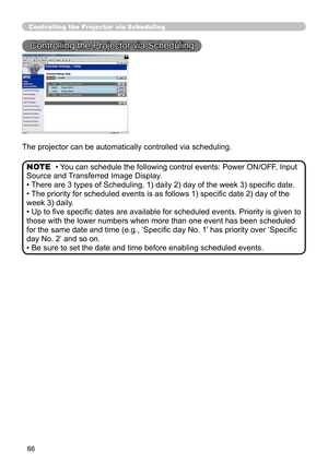 Page 88
86
Controlling the Projector via Scheduling
Controlling the Projector via Scheduling
The projector can be automatically controlled via scheduling.
• You can schedule the following control events: Power ON/OFF, Input 
Source and Transferred Image Display. 
• There are 3 types of Scheduling, 1) daily 2) day of the week 3) speciﬁc date.
• The priority for scheduled events is as follows 1) speciﬁc date 2) day of the 
week 3) daily.
• Up to ﬁve speciﬁc dates are available for scheduled events. Priority is...