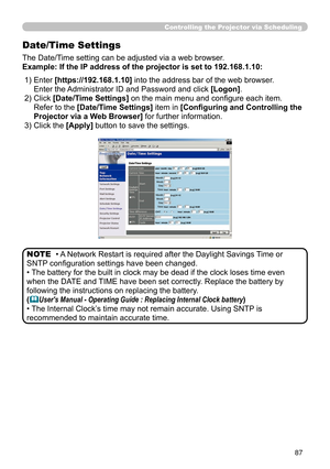 Page 89
87
Controlling the Projector via Scheduling
Date/Time Settings
The Date/Time setting can be adjusted via a web browser.
Example: If the IP address of the projector is set to 192.168.1.10:
• A Network Restart is required after the Daylight Savings Time or 
SNTP conﬁguration settings have been changed.
• The battery for the built in clock may be dead if the clock loses time even 
when the DATE and TIME have been set correctly. Replace the battery by 
following the instructions on replacing the battery....