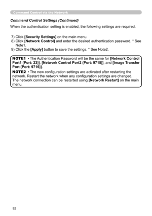 Page 94
92
Command Control via the Network
Command Control Settings (Continued)
When the authentication setting is enabled, the following settings are required.
(20)
 7) Click [Security Settings] on the main menu.
 8)  Click 
[Network Control] and enter the desired authentication password. * See 
Note1.
 9) Click the [Apply] button to save the settings. * See Note2.
• The Authentication Password will be the same for [Network Control 
Port1 (Port: 23)], [Network Control Port2 (Port: 9715)], and [Image Transfer...