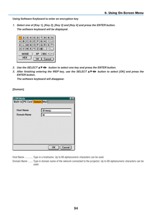 Page 104
94
6. Using On-Screen Menu
Using Software Keyboard to enter an encryption key
1. Select one of [Key 1], [Key 2], [Key 3] and [Key 4] and press the ENTER \
button.The software keyboard will be displayed.
2. Use the SELECT   button to select one key and press the ENTER button.
3. After finishing entering the WEP key, use the SELECT 
 button to select [OK] and press the
ENTER button.
The software keyboard will disappear.
[Domain]
Host Name ............ Type in a hostname. Up to 60 alphanumeric...