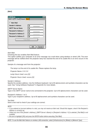 Page 105
95
6. Using On-Screen Menu
[Mail]
Alert Mail:
Checking this box enables Alert Mail feature.
This option notifies your computer of an error message via e-mail when u\
sing wireless or wired LAN. The error
message will be notified when the projector lamp has reached the end of \
its usable life or an error occurs in the
projector.
Sample of a message sent from the projector:The lamp is at the end of its usable life. Please replace the lamp.
Projector Name: X X X X
Lamp Hours Used: xxxx [H]
Projector Hours...