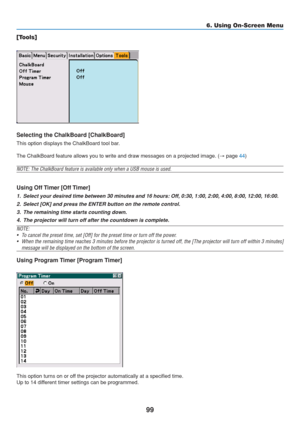 Page 109
99
6. Using On-Screen Menu
[Tools]
Selecting the ChalkBoard [ChalkBoard]
This option displays the ChalkBoard tool bar.
The ChalkBoard feature allows you to write and draw messages on a projec\
ted image. ( → page 
44)
NOTE: The ChalkBoard feature is available only when a USB mouse is used.\
Using Off Timer [Off Timer]
1. Select your desired time between 30 minutes and 16 hours: Off, 0:30, 1:00, 2:00, 4:00, 8:00, 12:00, 16:00.
2. Select [OK] and press the ENTER button on the remote control.
3. The...