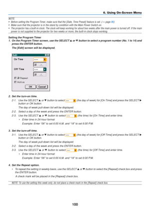 Page 110
100
NOTE:• Before setting the Program Timer, make sure that the [Date, Time Preset] feature is set. (
→ page 96)
• Make sure that the projector is in the stand by condition with the Main \
Power Switch on. • The projector has a built-in clock. The clock will keep working for abou\
t two weeks after the main power is turned off. If the  main
power is not supplied to the projector for two weeks or more, the built-\
in clock stops working.
Setting the Program Timer
1. On the Program Timer screen, use the...